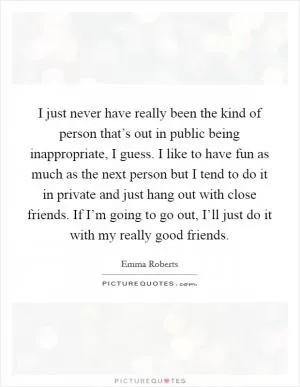 I just never have really been the kind of person that’s out in public being inappropriate, I guess. I like to have fun as much as the next person but I tend to do it in private and just hang out with close friends. If I’m going to go out, I’ll just do it with my really good friends Picture Quote #1