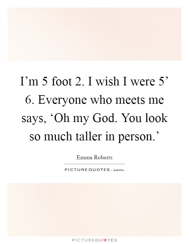 I'm 5 foot 2. I wish I were 5' 6. Everyone who meets me says, ‘Oh my God. You look so much taller in person.' Picture Quote #1