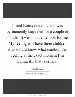 I tried Botox one time and was permanently surprised for a couple of months. It was not a cute look for me. My feeling is, I have three children who should know what emotion I’m feeling at the exact moment I’m feeling it... that is critical Picture Quote #1
