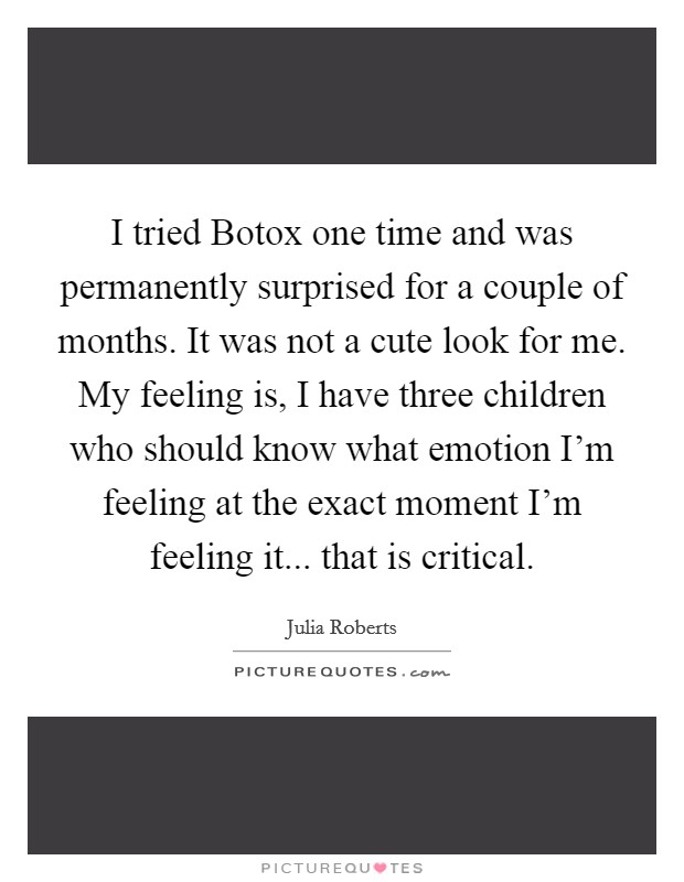 I tried Botox one time and was permanently surprised for a couple of months. It was not a cute look for me. My feeling is, I have three children who should know what emotion I'm feeling at the exact moment I'm feeling it... that is critical Picture Quote #1