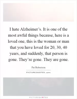 I hate Alzheimer’s. It is one of the most awful things because, here is a loved one, this is the woman or man that you have loved for 20, 30, 40 years, and suddenly, that person is gone. They’re gone. They are gone Picture Quote #1