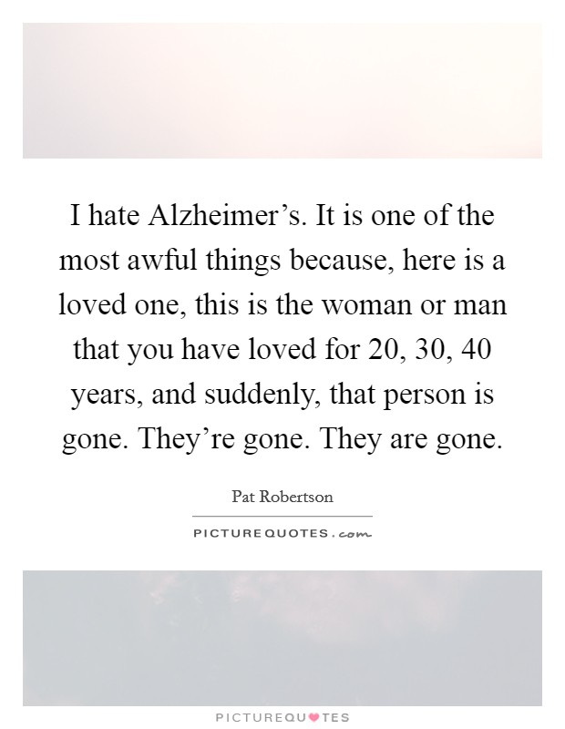 I hate Alzheimer's. It is one of the most awful things because, here is a loved one, this is the woman or man that you have loved for 20, 30, 40 years, and suddenly, that person is gone. They're gone. They are gone Picture Quote #1