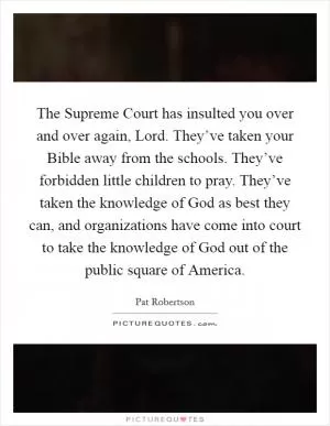 The Supreme Court has insulted you over and over again, Lord. They’ve taken your Bible away from the schools. They’ve forbidden little children to pray. They’ve taken the knowledge of God as best they can, and organizations have come into court to take the knowledge of God out of the public square of America Picture Quote #1