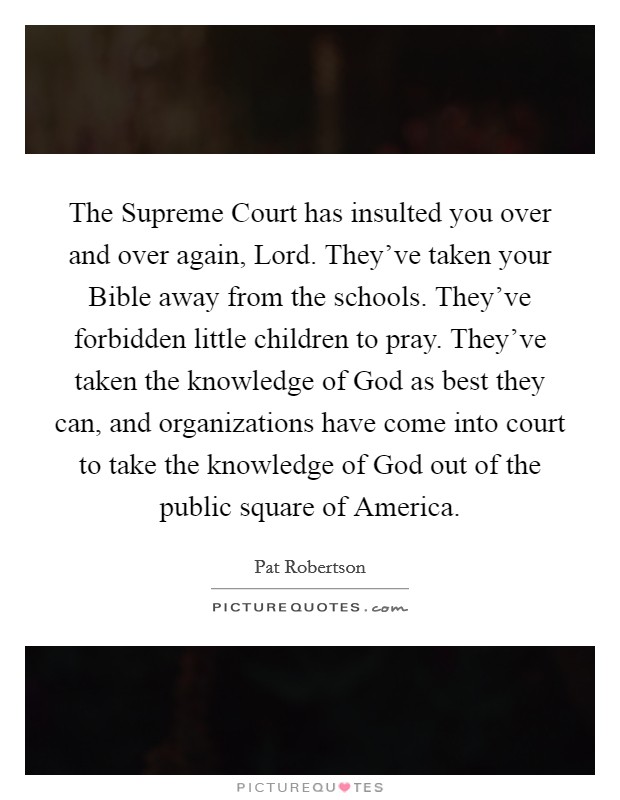 The Supreme Court has insulted you over and over again, Lord. They've taken your Bible away from the schools. They've forbidden little children to pray. They've taken the knowledge of God as best they can, and organizations have come into court to take the knowledge of God out of the public square of America Picture Quote #1