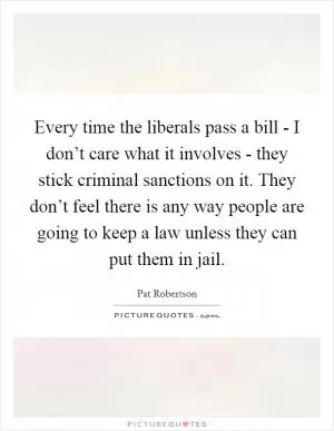 Every time the liberals pass a bill - I don’t care what it involves - they stick criminal sanctions on it. They don’t feel there is any way people are going to keep a law unless they can put them in jail Picture Quote #1