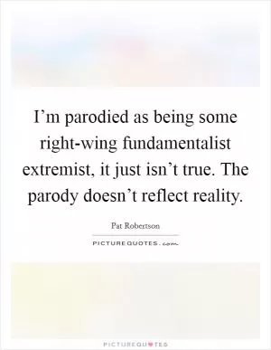 I’m parodied as being some right-wing fundamentalist extremist, it just isn’t true. The parody doesn’t reflect reality Picture Quote #1