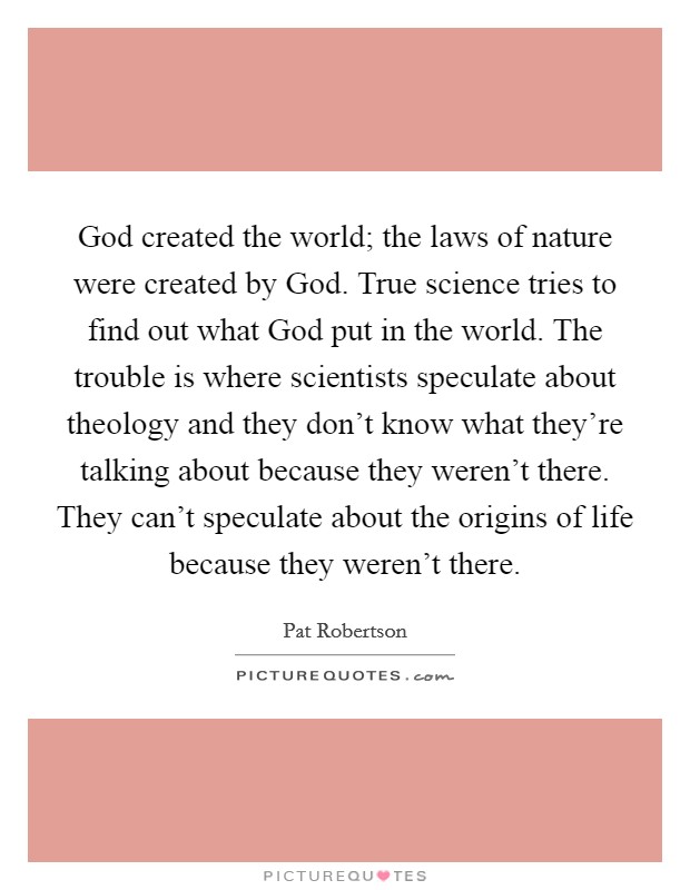God created the world; the laws of nature were created by God. True science tries to find out what God put in the world. The trouble is where scientists speculate about theology and they don't know what they're talking about because they weren't there. They can't speculate about the origins of life because they weren't there Picture Quote #1