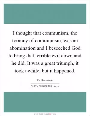 I thought that communism, the tyranny of communism, was an abomination and I beseeched God to bring that terrible evil down and he did. It was a great triumph, it took awhile, but it happened Picture Quote #1