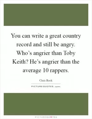 You can write a great country record and still be angry. Who’s angrier than Toby Keith? He’s angrier than the average 10 rappers Picture Quote #1