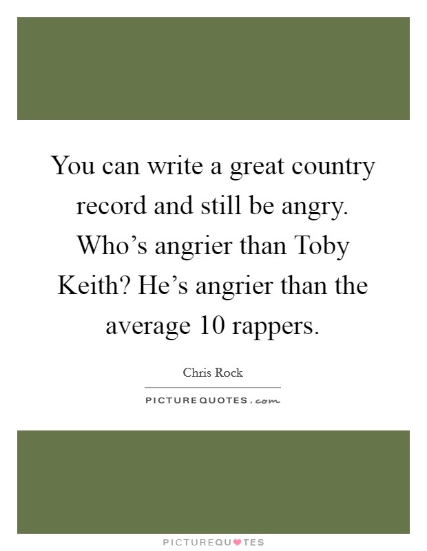 You can write a great country record and still be angry. Who's angrier than Toby Keith? He's angrier than the average 10 rappers Picture Quote #1
