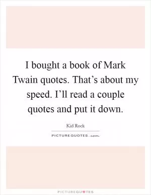 I bought a book of Mark Twain quotes. That’s about my speed. I’ll read a couple quotes and put it down Picture Quote #1