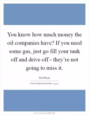 You know how much money the oil companies have? If you need some gas, just go fill your tank off and drive off - they’re not going to miss it Picture Quote #1