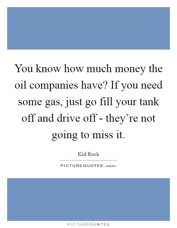 You know how much money the oil companies have? If you need some gas, just go fill your tank off and drive off - they're not going to miss it Picture Quote #1