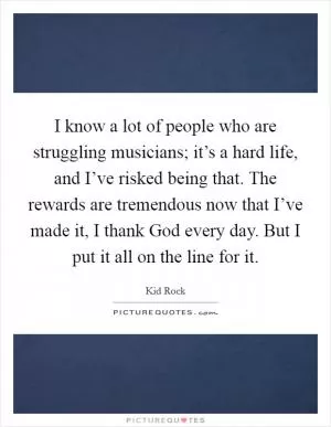 I know a lot of people who are struggling musicians; it’s a hard life, and I’ve risked being that. The rewards are tremendous now that I’ve made it, I thank God every day. But I put it all on the line for it Picture Quote #1