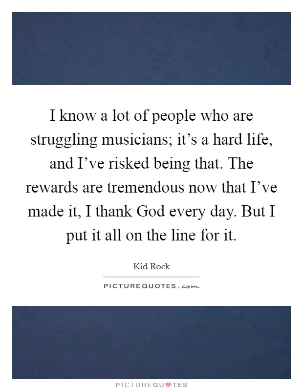 I know a lot of people who are struggling musicians; it's a hard life, and I've risked being that. The rewards are tremendous now that I've made it, I thank God every day. But I put it all on the line for it Picture Quote #1
