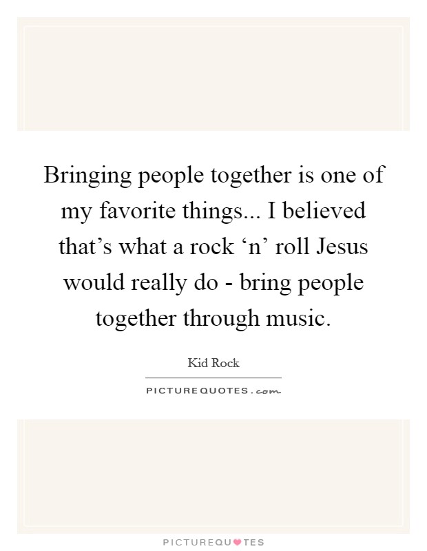 Bringing people together is one of my favorite things... I believed that's what a rock ‘n' roll Jesus would really do - bring people together through music Picture Quote #1
