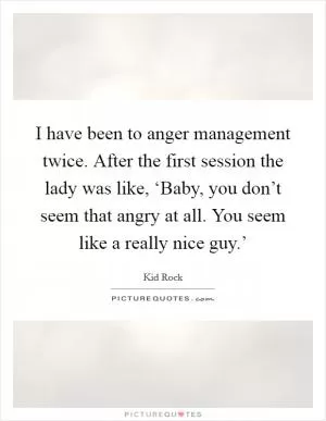 I have been to anger management twice. After the first session the lady was like, ‘Baby, you don’t seem that angry at all. You seem like a really nice guy.’ Picture Quote #1