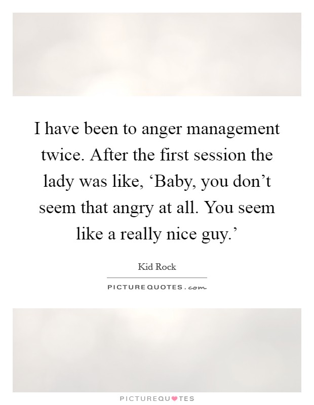 I have been to anger management twice. After the first session the lady was like, ‘Baby, you don't seem that angry at all. You seem like a really nice guy.' Picture Quote #1
