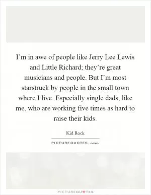I’m in awe of people like Jerry Lee Lewis and Little Richard; they’re great musicians and people. But I’m most starstruck by people in the small town where I live. Especially single dads, like me, who are working five times as hard to raise their kids Picture Quote #1