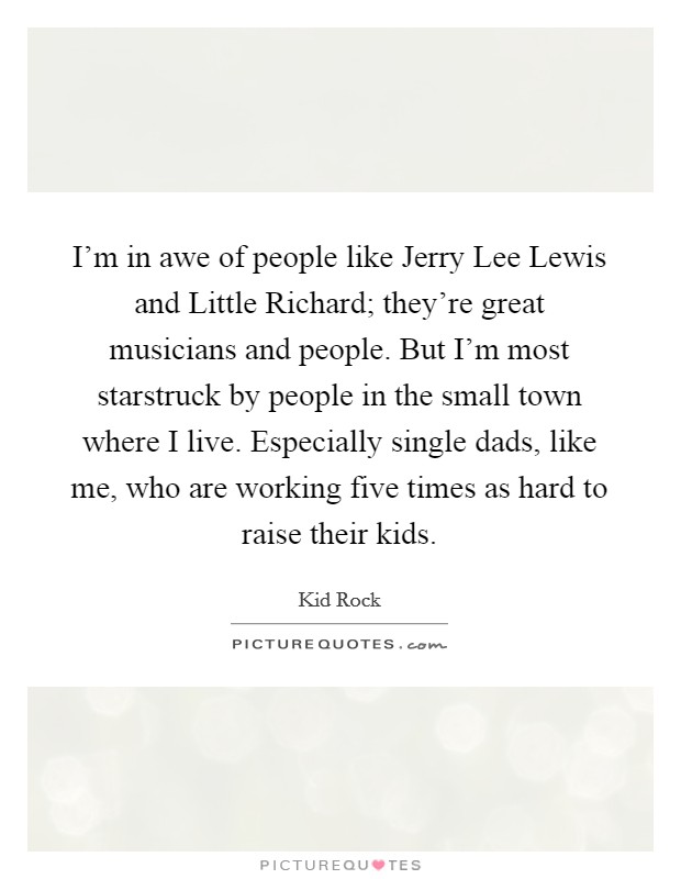 I'm in awe of people like Jerry Lee Lewis and Little Richard; they're great musicians and people. But I'm most starstruck by people in the small town where I live. Especially single dads, like me, who are working five times as hard to raise their kids Picture Quote #1