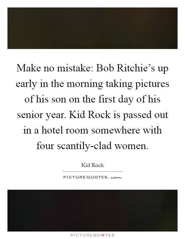 Make no mistake: Bob Ritchie's up early in the morning taking pictures of his son on the first day of his senior year. Kid Rock is passed out in a hotel room somewhere with four scantily-clad women Picture Quote #1