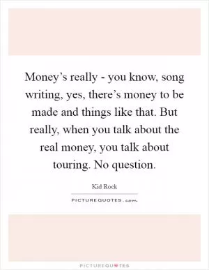 Money’s really - you know, song writing, yes, there’s money to be made and things like that. But really, when you talk about the real money, you talk about touring. No question Picture Quote #1