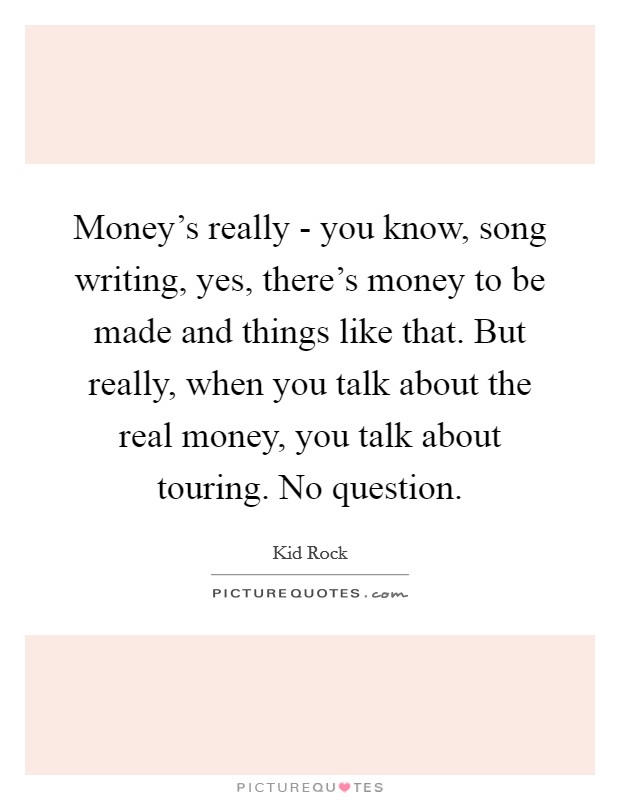 Money's really - you know, song writing, yes, there's money to be made and things like that. But really, when you talk about the real money, you talk about touring. No question Picture Quote #1