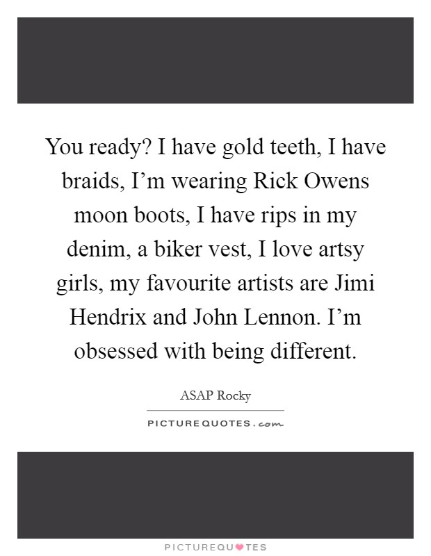You ready? I have gold teeth, I have braids, I'm wearing Rick Owens moon boots, I have rips in my denim, a biker vest, I love artsy girls, my favourite artists are Jimi Hendrix and John Lennon. I'm obsessed with being different Picture Quote #1
