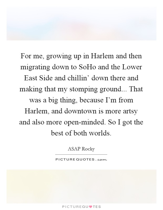 For me, growing up in Harlem and then migrating down to SoHo and the Lower East Side and chillin' down there and making that my stomping ground... That was a big thing, because I'm from Harlem, and downtown is more artsy and also more open-minded. So I got the best of both worlds Picture Quote #1