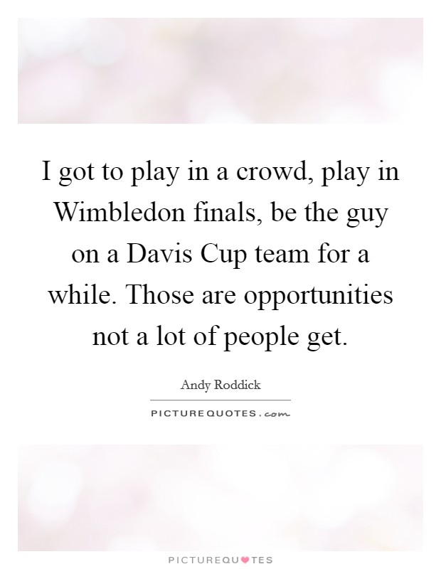I got to play in a crowd, play in Wimbledon finals, be the guy on a Davis Cup team for a while. Those are opportunities not a lot of people get Picture Quote #1