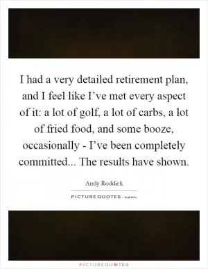 I had a very detailed retirement plan, and I feel like I’ve met every aspect of it: a lot of golf, a lot of carbs, a lot of fried food, and some booze, occasionally - I’ve been completely committed... The results have shown Picture Quote #1