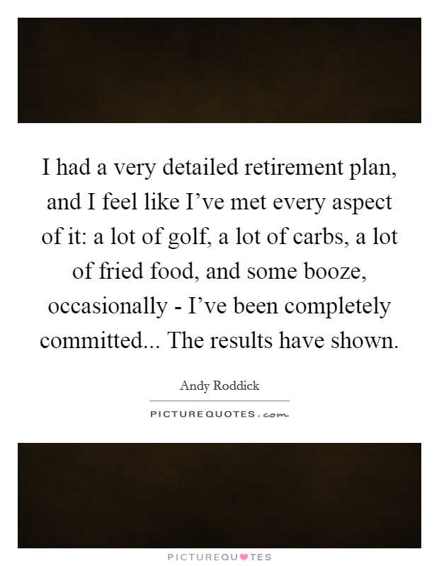 I had a very detailed retirement plan, and I feel like I've met every aspect of it: a lot of golf, a lot of carbs, a lot of fried food, and some booze, occasionally - I've been completely committed... The results have shown Picture Quote #1