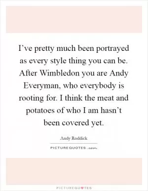 I’ve pretty much been portrayed as every style thing you can be. After Wimbledon you are Andy Everyman, who everybody is rooting for. I think the meat and potatoes of who I am hasn’t been covered yet Picture Quote #1