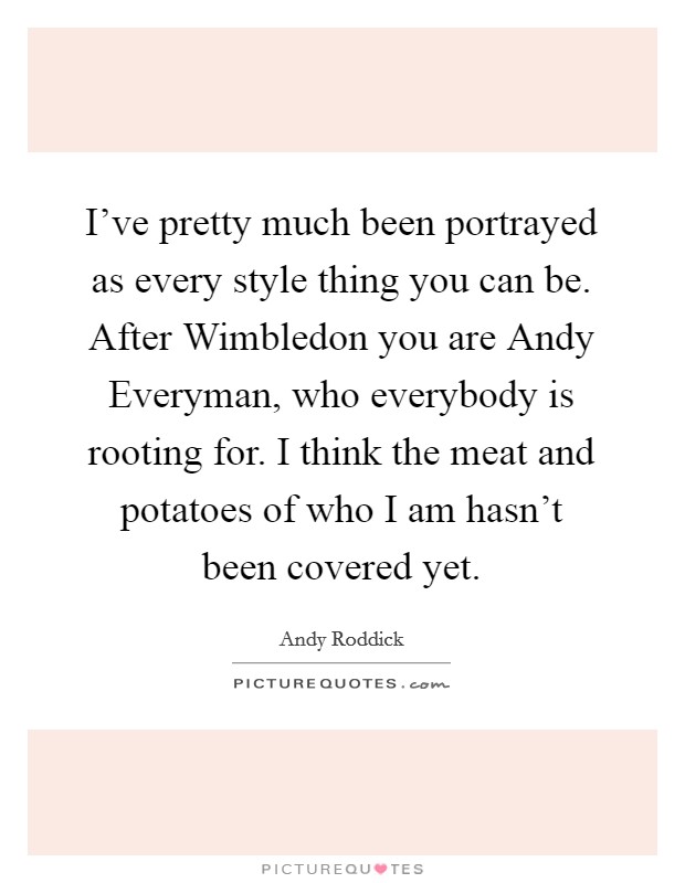 I've pretty much been portrayed as every style thing you can be. After Wimbledon you are Andy Everyman, who everybody is rooting for. I think the meat and potatoes of who I am hasn't been covered yet Picture Quote #1