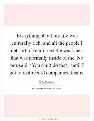 Everything about my life was culturally rich, and all the people I met sort of reinforced the wackiness that was normally inside of me. No one said, ‘You can’t do that,’ until I got to real record companies, that is Picture Quote #1