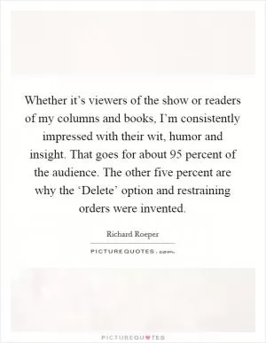 Whether it’s viewers of the show or readers of my columns and books, I’m consistently impressed with their wit, humor and insight. That goes for about 95 percent of the audience. The other five percent are why the ‘Delete’ option and restraining orders were invented Picture Quote #1