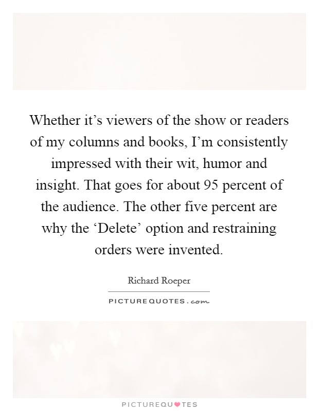 Whether it's viewers of the show or readers of my columns and books, I'm consistently impressed with their wit, humor and insight. That goes for about 95 percent of the audience. The other five percent are why the ‘Delete' option and restraining orders were invented Picture Quote #1