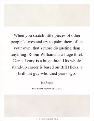 When you snatch little pieces of other people’s lives and try to palm them off as your own, that’s more disgusting than anything. Robin Williams is a huge thief. Denis Leary is a huge thief. His whole stand-up career is based on Bill Hicks, a brilliant guy who died years ago Picture Quote #1