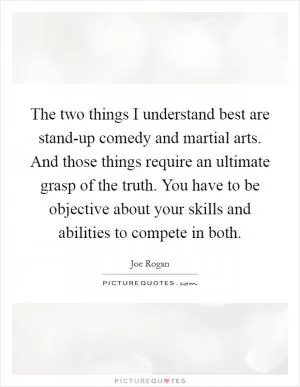 The two things I understand best are stand-up comedy and martial arts. And those things require an ultimate grasp of the truth. You have to be objective about your skills and abilities to compete in both Picture Quote #1