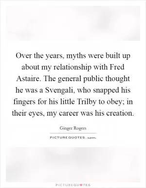 Over the years, myths were built up about my relationship with Fred Astaire. The general public thought he was a Svengali, who snapped his fingers for his little Trilby to obey; in their eyes, my career was his creation Picture Quote #1