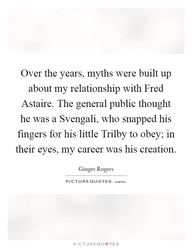 Over the years, myths were built up about my relationship with Fred Astaire. The general public thought he was a Svengali, who snapped his fingers for his little Trilby to obey; in their eyes, my career was his creation Picture Quote #1