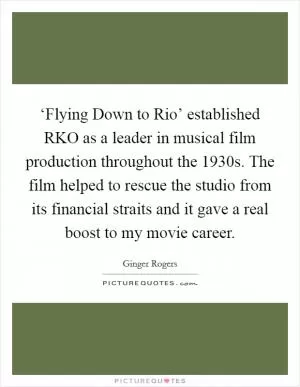 ‘Flying Down to Rio’ established RKO as a leader in musical film production throughout the 1930s. The film helped to rescue the studio from its financial straits and it gave a real boost to my movie career Picture Quote #1