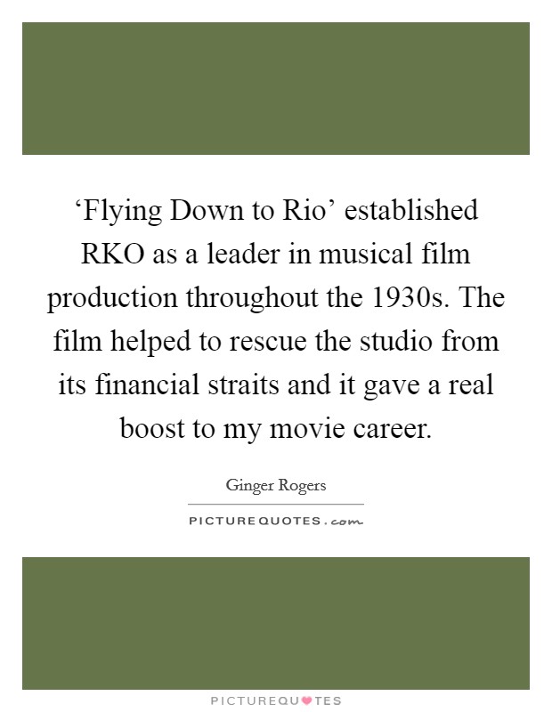 ‘Flying Down to Rio' established RKO as a leader in musical film production throughout the 1930s. The film helped to rescue the studio from its financial straits and it gave a real boost to my movie career Picture Quote #1