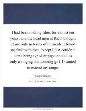 I had been making films for almost ten years, and the head men at RKO thought of me only in terms of musicals. I found no fault with that, except I just couldn’t stand being typed or pigeonholed as only a singing and dancing girl. I wanted to extend my range Picture Quote #1
