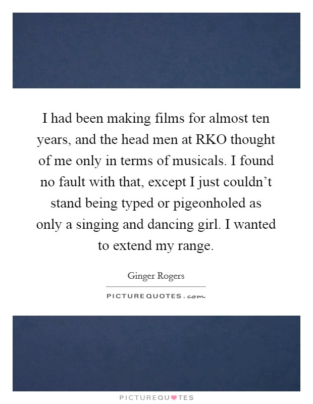 I had been making films for almost ten years, and the head men at RKO thought of me only in terms of musicals. I found no fault with that, except I just couldn't stand being typed or pigeonholed as only a singing and dancing girl. I wanted to extend my range Picture Quote #1