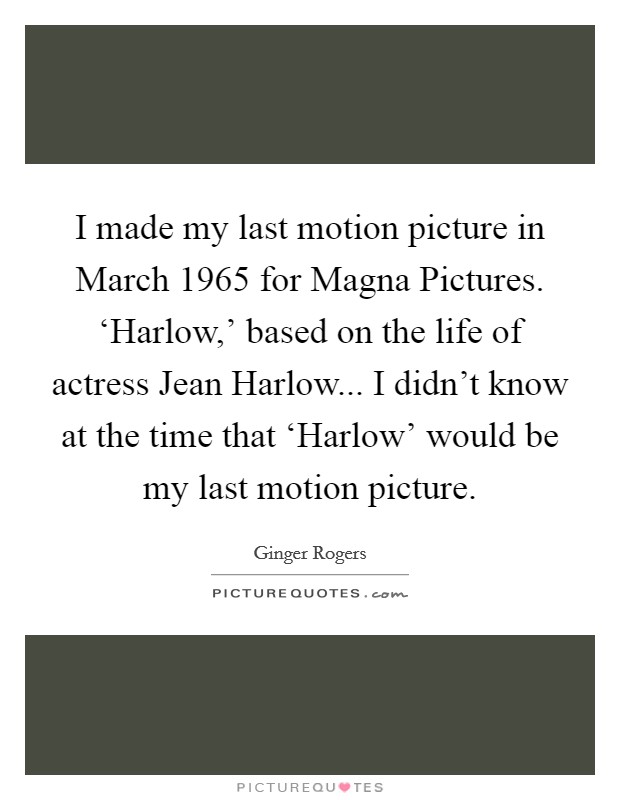 I made my last motion picture in March 1965 for Magna Pictures. ‘Harlow,' based on the life of actress Jean Harlow... I didn't know at the time that ‘Harlow' would be my last motion picture Picture Quote #1