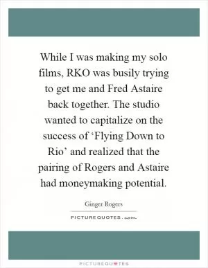 While I was making my solo films, RKO was busily trying to get me and Fred Astaire back together. The studio wanted to capitalize on the success of ‘Flying Down to Rio’ and realized that the pairing of Rogers and Astaire had moneymaking potential Picture Quote #1