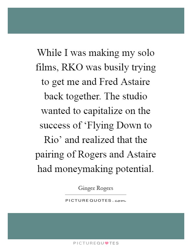 While I was making my solo films, RKO was busily trying to get me and Fred Astaire back together. The studio wanted to capitalize on the success of ‘Flying Down to Rio' and realized that the pairing of Rogers and Astaire had moneymaking potential Picture Quote #1