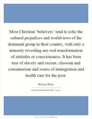 Most Christian ‘believers’ tend to echo the cultural prejudices and worldviews of the dominant group in their country, with only a minority revealing any real transformation of attitudes or consciousness. It has been true of slavery and racism, classism and consumerism and issues of immigration and health care for the poor Picture Quote #1
