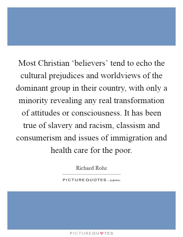 Most Christian ‘believers' tend to echo the cultural prejudices and worldviews of the dominant group in their country, with only a minority revealing any real transformation of attitudes or consciousness. It has been true of slavery and racism, classism and consumerism and issues of immigration and health care for the poor Picture Quote #1